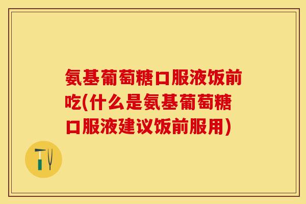 氨基葡萄糖口服液饭前吃(什么是氨基葡萄糖口服液建议饭前服用)