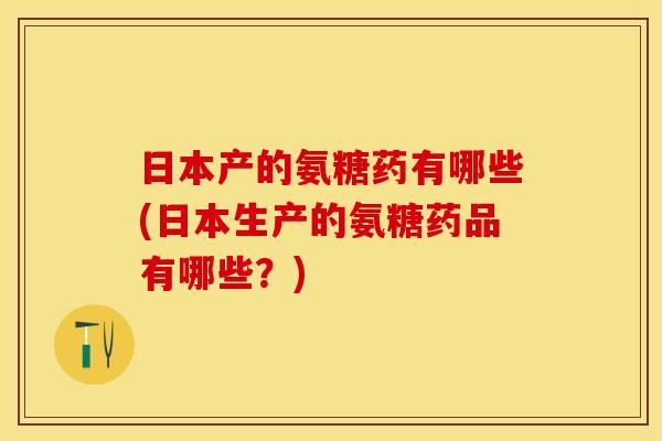 日本产的氨糖药有哪些(日本生产的氨糖药品有哪些？)
