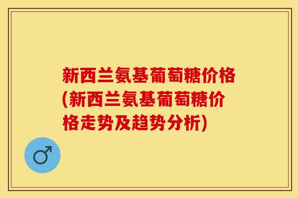新西兰氨基葡萄糖价格(新西兰氨基葡萄糖价格走势及趋势分析) 新西兰氨基葡萄糖价格(新西兰氨基葡萄糖价格走势及趋势分析)