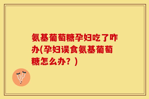 氨基葡萄糖孕妇吃了咋办(孕妇误食氨基葡萄糖怎么办？)