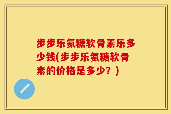 步步乐氨糖软骨素乐多少钱(步步乐氨糖软骨素的价格是多少？)