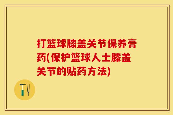 打篮球膝盖关节保养膏药(保护篮球人士膝盖关节的贴药方法)