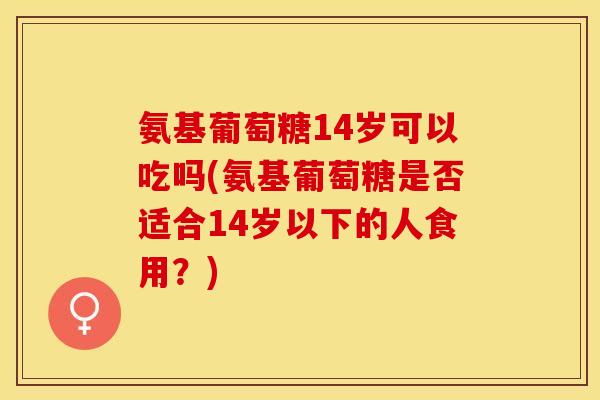 氨基葡萄糖14岁可以吃吗(氨基葡萄糖是否适合14岁以下的人食用？)