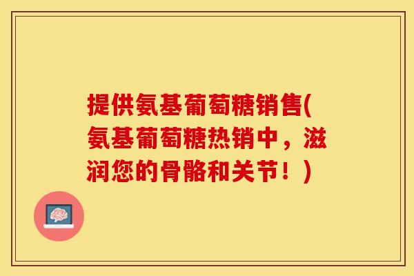 提供氨基葡萄糖销售(氨基葡萄糖热销中，滋润您的骨骼和关节！)