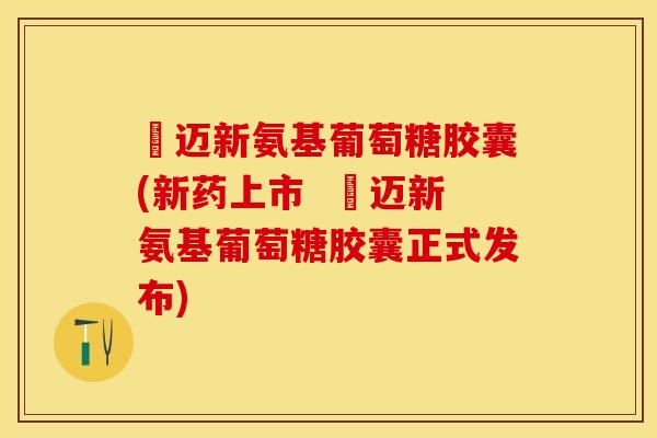 歩迈新氨基葡萄糖胶囊(新药上市  歩迈新氨基葡萄糖胶囊正式发布)