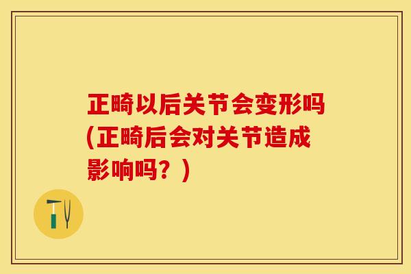 正畸以后关节会变形吗(正畸后会对关节造成影响吗？)