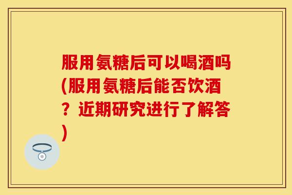 服用氨糖后可以喝酒吗(服用氨糖后能否饮酒？近期研究进行了解答)