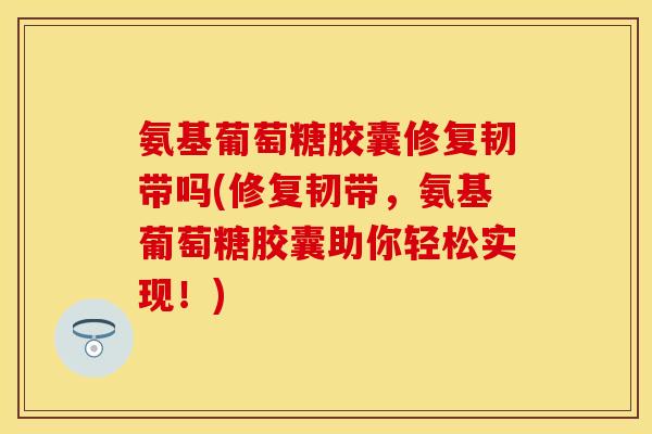 氨基葡萄糖胶囊修复韧带吗(修复韧带，氨基葡萄糖胶囊助你轻松实现！)