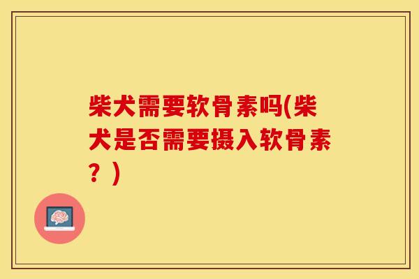 柴犬需要软骨素吗(柴犬是否需要摄入软骨素？)