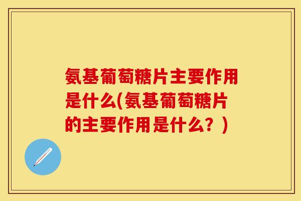氨基葡萄糖片主要作用是什么(氨基葡萄糖片的主要作用是什么？)