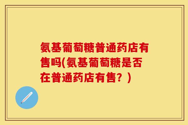 氨基葡萄糖普通药店有售吗(氨基葡萄糖是否在普通药店有售？)