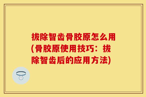 拔除智齿骨胶原怎么用(骨胶原使用技巧：拔除智齿后的应用方法)