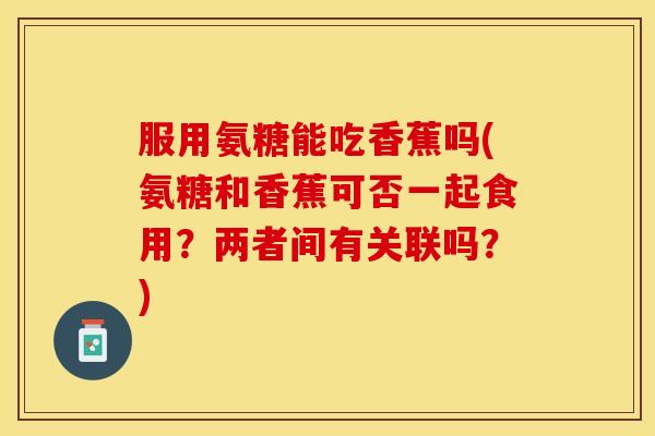 服用氨糖能吃香蕉吗(氨糖和香蕉可否一起食用？两者间有关联吗？)