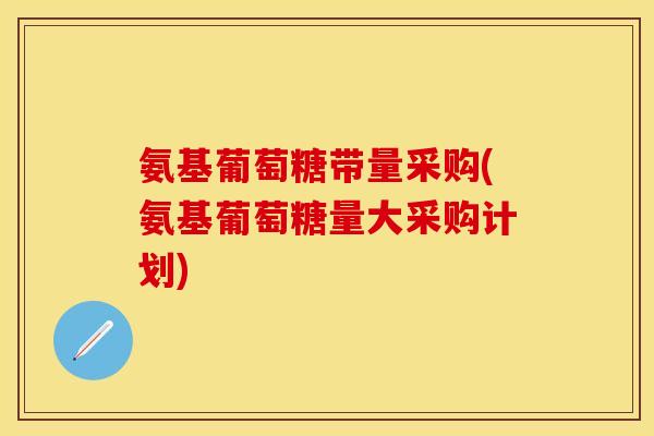 氨基葡萄糖带量采购(氨基葡萄糖量大采购计划)