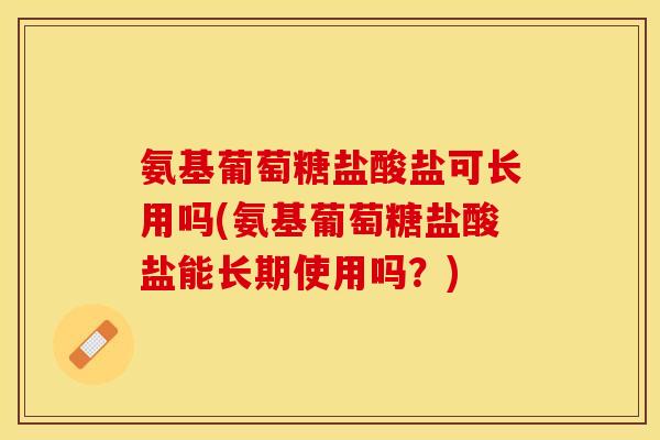 氨基葡萄糖盐酸盐可长用吗(氨基葡萄糖盐酸盐能长期使用吗？)