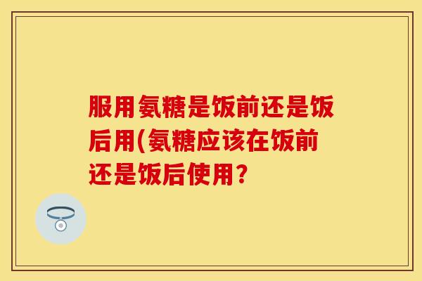 服用氨糖是饭前还是饭后用(氨糖应该在饭前还是饭后使用？
