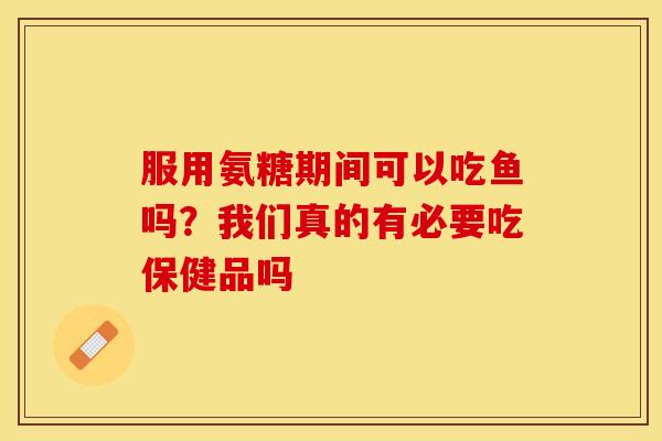 服用氨糖期间可以吃鱼吗？我们真的有必要吃保健品吗