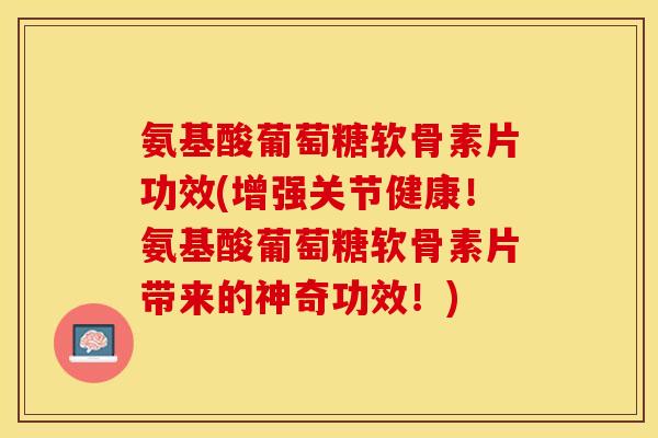 氨基酸葡萄糖软骨素片功效(增强关节健康！氨基酸葡萄糖软骨素片带来的神奇功效！)