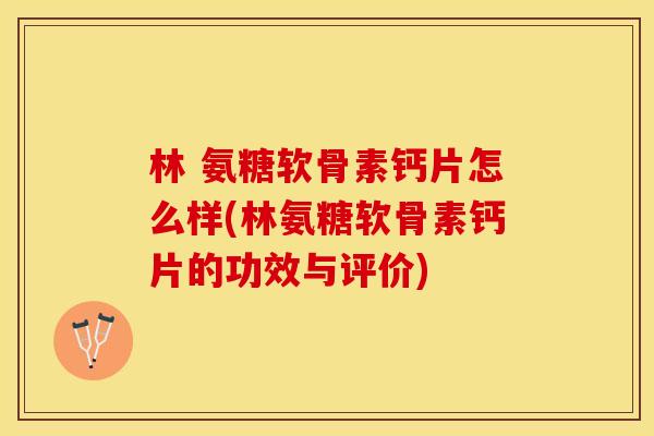 林 氨糖软骨素钙片怎么样(林氨糖软骨素钙片的功效与评价)