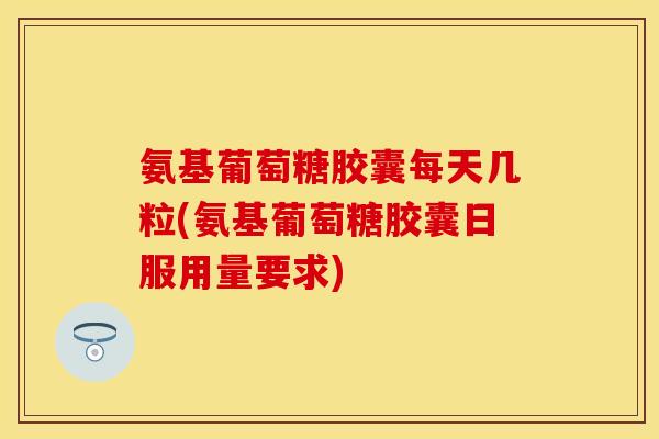 氨基葡萄糖胶囊每天几粒(氨基葡萄糖胶囊日服用量要求)