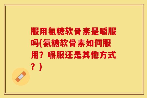 服用氨糖软骨素是嚼服吗(氨糖软骨素如何服用？嚼服还是其他方式？)