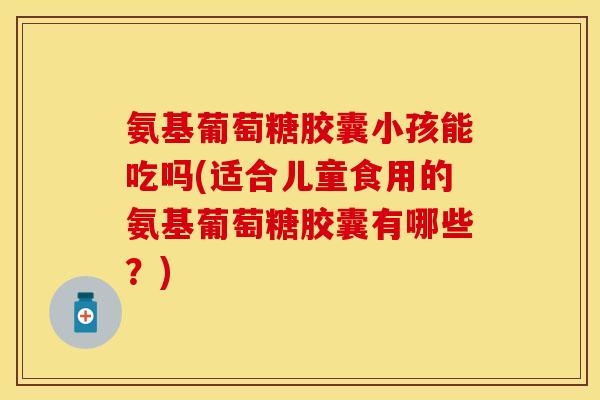 氨基葡萄糖胶囊小孩能吃吗(适合儿童食用的氨基葡萄糖胶囊有哪些？)