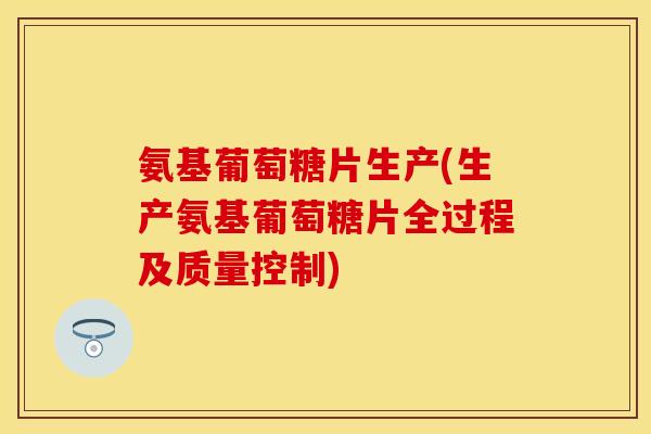 氨基葡萄糖片生产(生产氨基葡萄糖片全过程及质量控制)