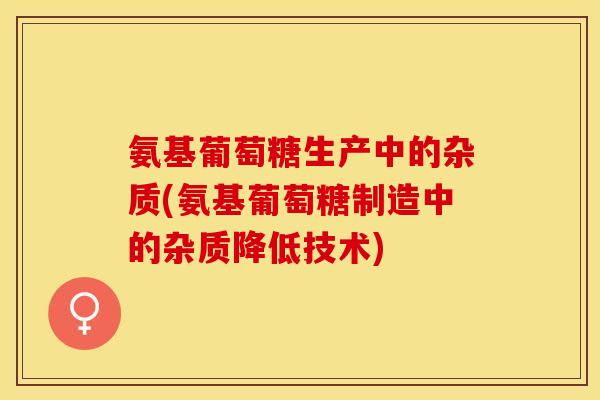 氨基葡萄糖生产中的杂质(氨基葡萄糖制造中的杂质降低技术)