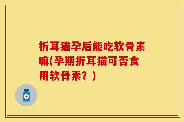 折耳猫孕后能吃软骨素嘛(孕期折耳猫可否食用软骨素？)
