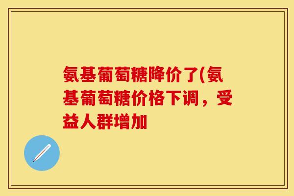 氨基葡萄糖降价了(氨基葡萄糖价格下调，受益人群增加