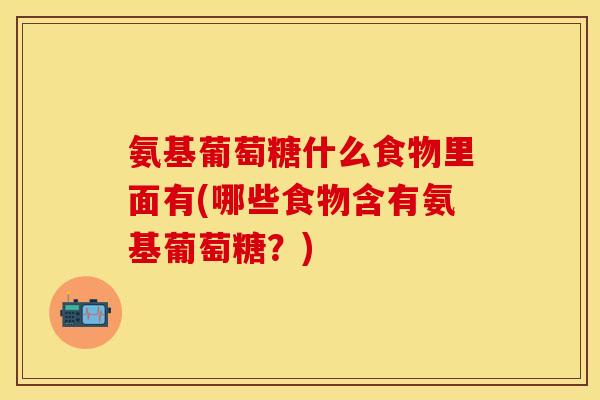 氨基葡萄糖什么食物里面有(哪些食物含有氨基葡萄糖？)