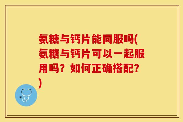 氨糖与钙片能同服吗(氨糖与钙片可以一起服用吗？如何正确搭配？)