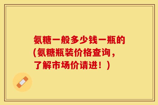 氨糖一般多少钱一瓶的(氨糖瓶装价格查询，了解市场价请进！)