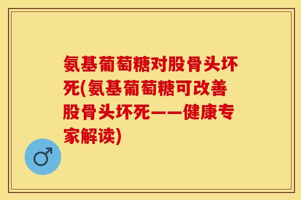 氨基葡萄糖对股骨头坏死(氨基葡萄糖可改善股骨头坏死——健康专家解读) 氨基葡萄糖对股骨头坏死(氨基葡萄糖可改善股骨头坏死——健康专家解读)