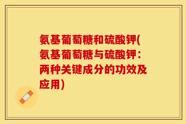氨基葡萄糖和硫酸钾(氨基葡萄糖与硫酸钾：两种关键成分的功效及应用)