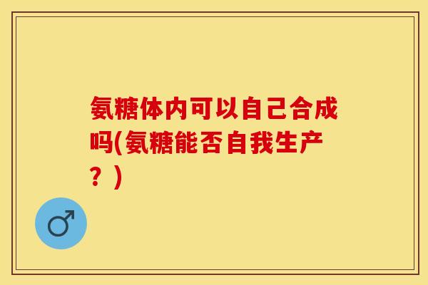 氨糖体内可以自己合成吗(氨糖能否自我生产？)