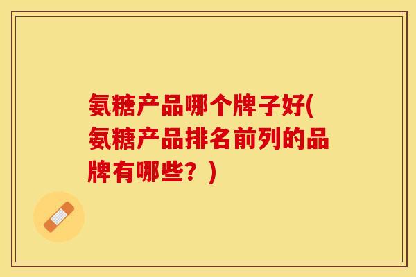 氨糖产品哪个牌子好(氨糖产品排名前列的品牌有哪些?) 氨糖产品哪个牌子好(氨糖产品排名前列的品牌有哪些?)
