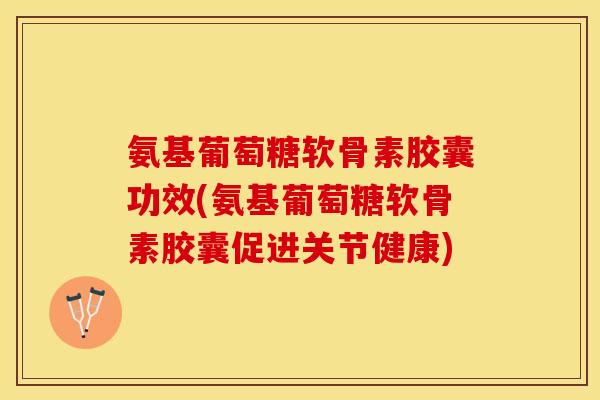 氨基葡萄糖软骨素胶囊功效(氨基葡萄糖软骨素胶囊促进关节健康)