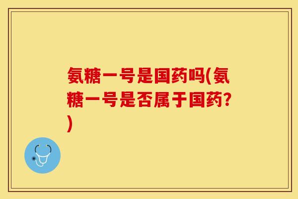 氨糖一号是国药吗(氨糖一号是否属于国药？)