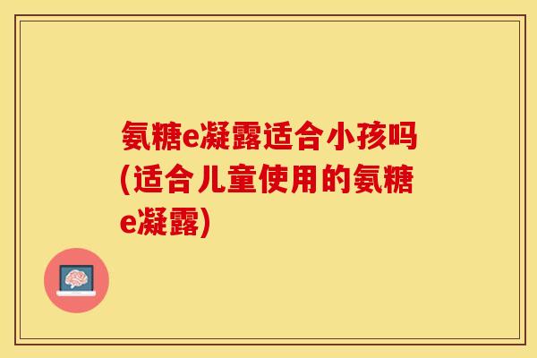 氨糖e凝露适合小孩吗(适合儿童使用的氨糖e凝露)