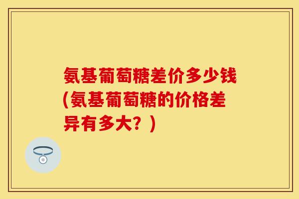 氨基葡萄糖差价多少钱(氨基葡萄糖的价格差异有多大？)