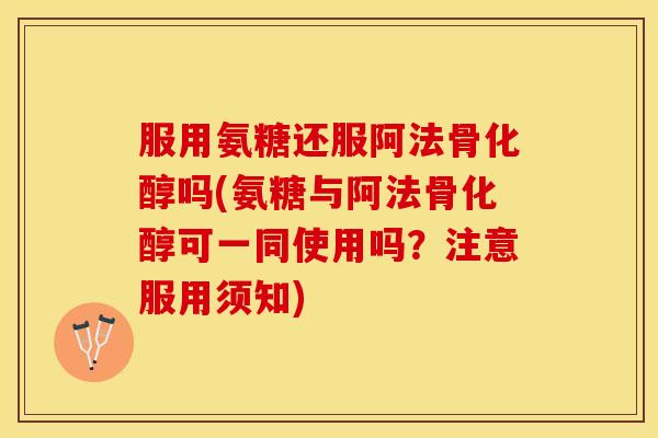 服用氨糖还服阿法骨化醇吗(氨糖与阿法骨化醇可一同使用吗？注意服用须知)