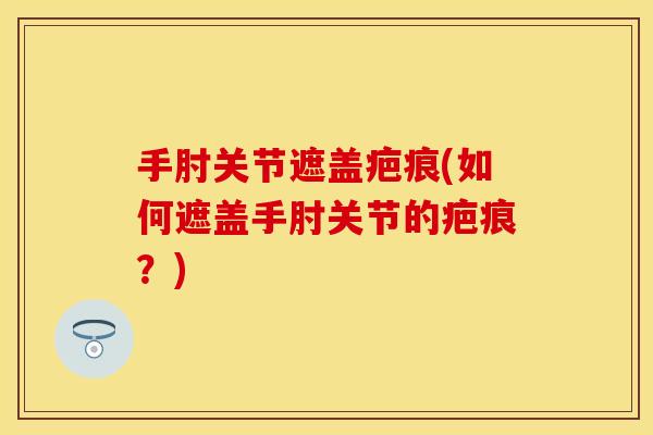 手肘关节遮盖疤痕(如何遮盖手肘关节的疤痕？)