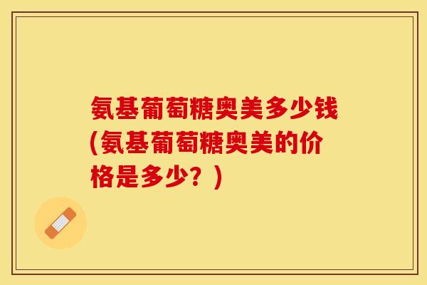 氨基葡萄糖奥美多少钱(氨基葡萄糖奥美的价格是多少？)