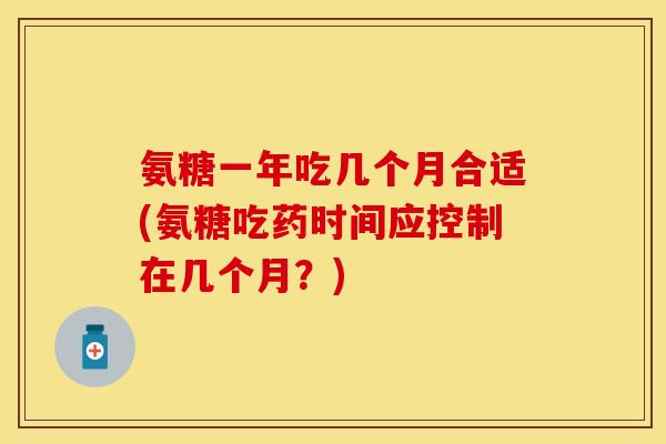 氨糖一年吃几个月合适(氨糖吃药时间应控制在几个月？)