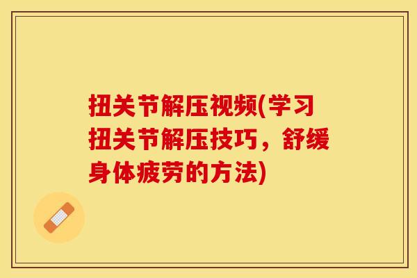 扭关节解压视频(学习扭关节解压技巧，舒缓身体疲劳的方法)