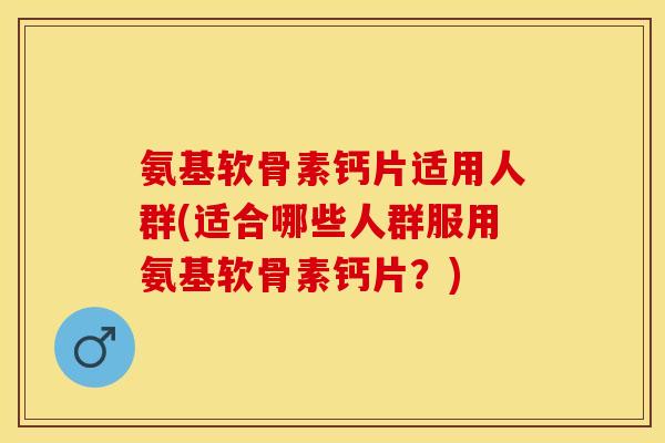 氨基软骨素钙片适用人群(适合哪些人群服用氨基软骨素钙片？)