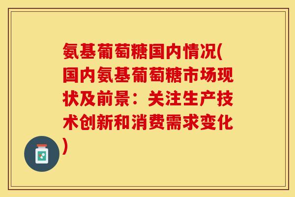 氨基葡萄糖国内情况(国内氨基葡萄糖市场现状及前景：关注生产技术创新和消费需求变化)