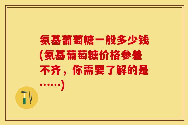 氨基葡萄糖一般多少钱(氨基葡萄糖价格参差不齐，你需要了解的是……)