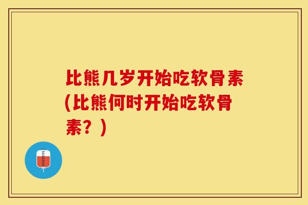 比熊几岁开始吃软骨素(比熊何时开始吃软骨素？)